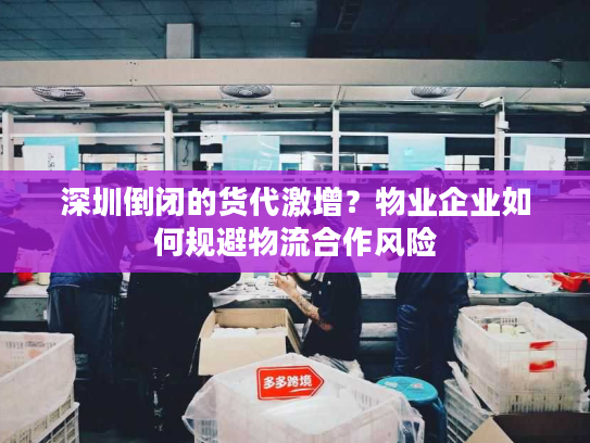深圳倒闭的货代激增？物业企业如何规避物流合作风险