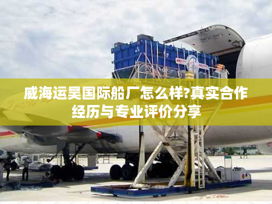 威海运昊国际船厂怎么样?真实合作经历与专业评价分享