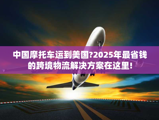 中国摩托车运到美国?2025年最省钱的跨境物流解决方案在这里!