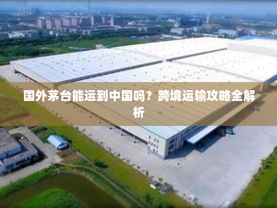 国外茅台能运到中国吗？跨境运输攻略全解析