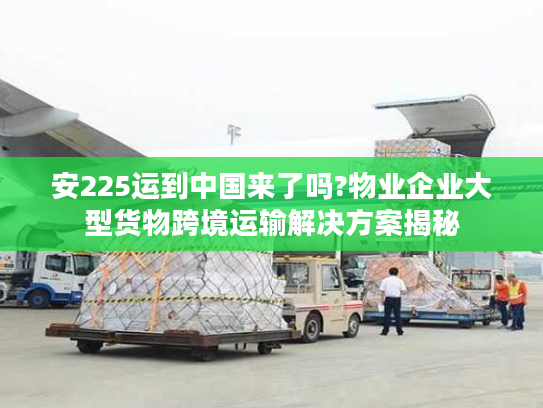 安225运到中国来了吗?物业企业大型货物跨境运输解决方案揭秘
