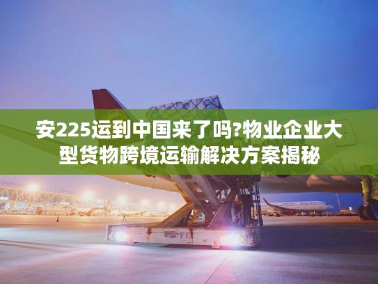 安225运到中国来了吗?物业企业大型货物跨境运输解决方案揭秘