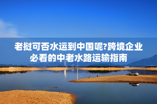 老挝可否水运到中国呢?跨境企业必看的中老水路运输指南