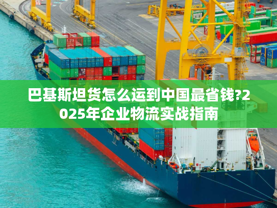 巴基斯坦货怎么运到中国最省钱?2025年企业物流实战指南