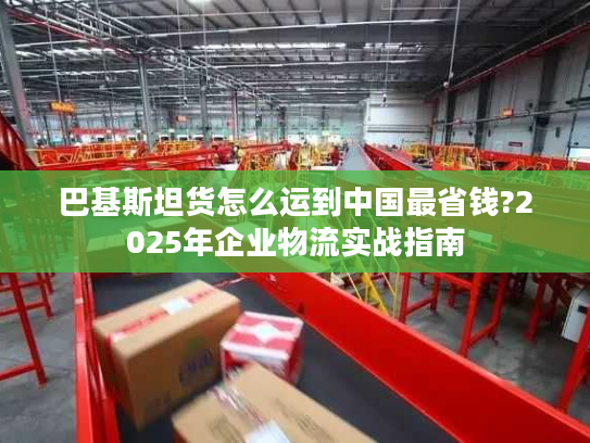 巴基斯坦货怎么运到中国最省钱?2025年企业物流实战指南