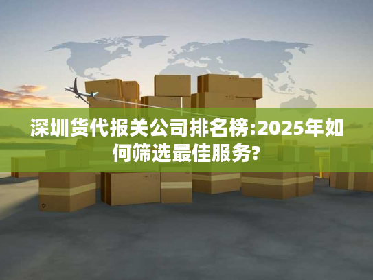 深圳货代报关公司排名榜:2025年如何筛选最佳服务?