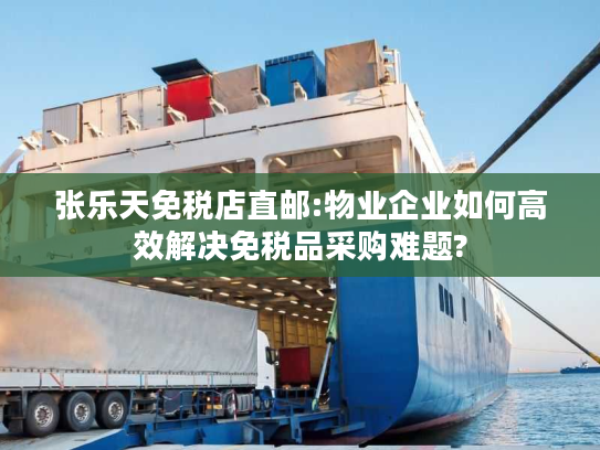 张乐天免税店直邮:物业企业如何高效解决免税品采购难题?