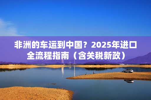 非洲的车运到中国？2025年进口全流程指南（含关税新政）