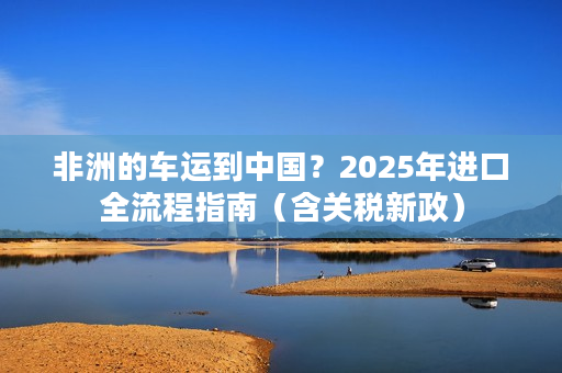 非洲的车运到中国？2025年进口全流程指南（含关税新政）