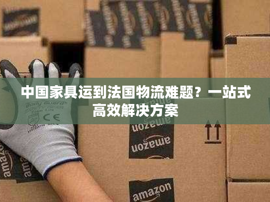 中国家具运到法国物流难题？一站式高效解决方案