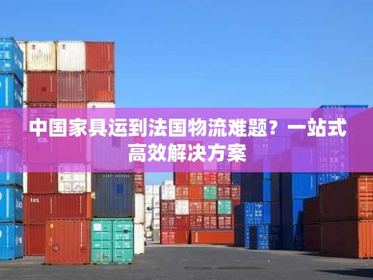 中国家具运到法国物流难题？一站式高效解决方案