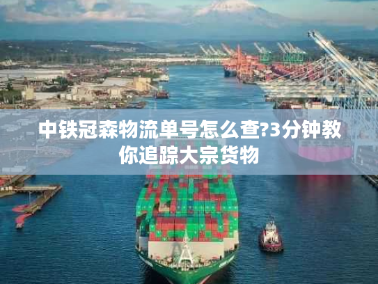 中铁冠森物流单号怎么查?3分钟教你追踪大宗货物