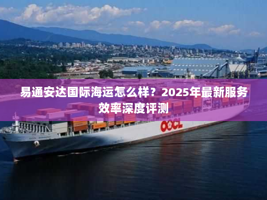 易通安达国际海运怎么样？2025年最新服务效率深度评测