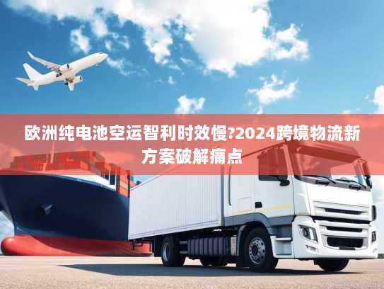 欧洲纯电池空运智利时效慢?2024跨境物流新方案破解痛点