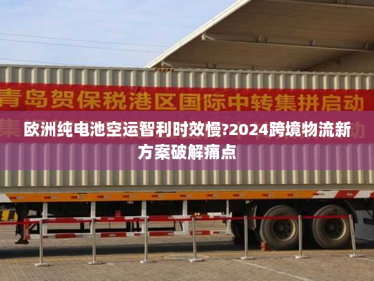 欧洲纯电池空运智利时效慢?2024跨境物流新方案破解痛点