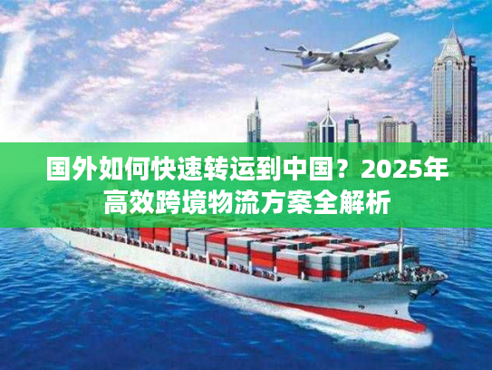 国外如何快速转运到中国？2025年高效跨境物流方案全解析
