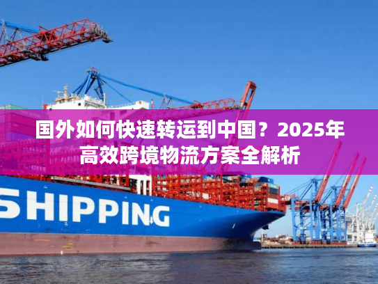 国外如何快速转运到中国？2025年高效跨境物流方案全解析