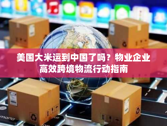 美国大米运到中国了吗？物业企业高效跨境物流行动指南
