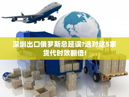 深圳出口俄罗斯总延误?选对这5家货代时效翻倍!