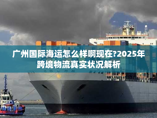广州国际海运怎么样啊现在?2025年跨境物流真实状况解析