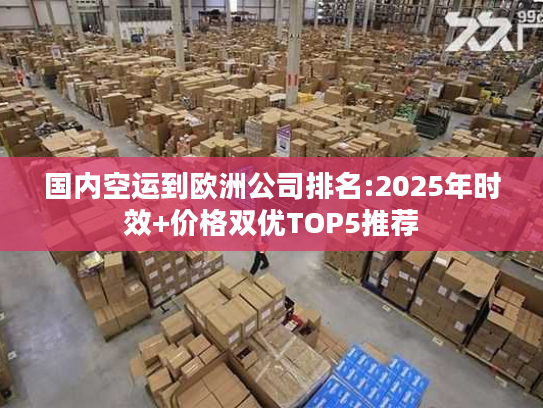 国内空运到欧洲公司排名:2025年时效+价格双优TOP5推荐