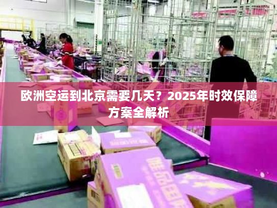 欧洲空运到北京需要几天？2025年时效保障方案全解析