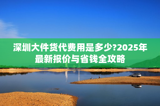 深圳大件货代费用是多少?2025年最新报价与省钱全攻略