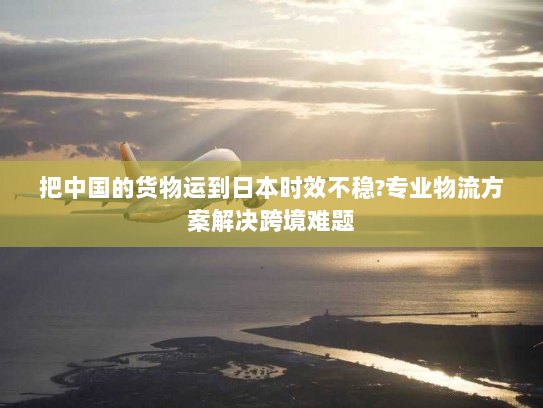 把中国的货物运到日本时效不稳?专业物流方案解决跨境难题