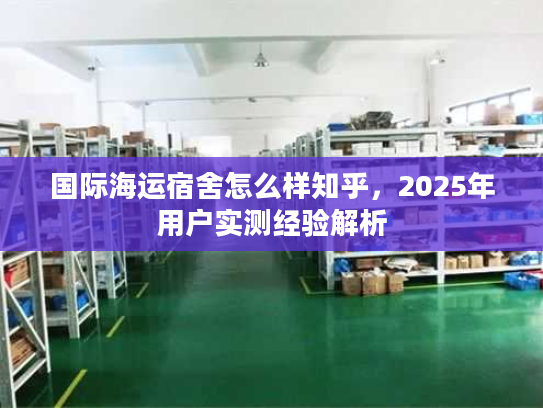 国际海运宿舍怎么样知乎，2025年用户实测经验解析