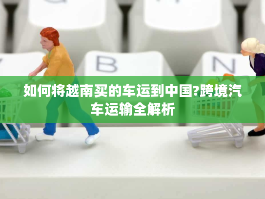 如何将越南买的车运到中国?跨境汽车运输全解析 如何将越南买的车运到中国?跨境汽车运输全解析