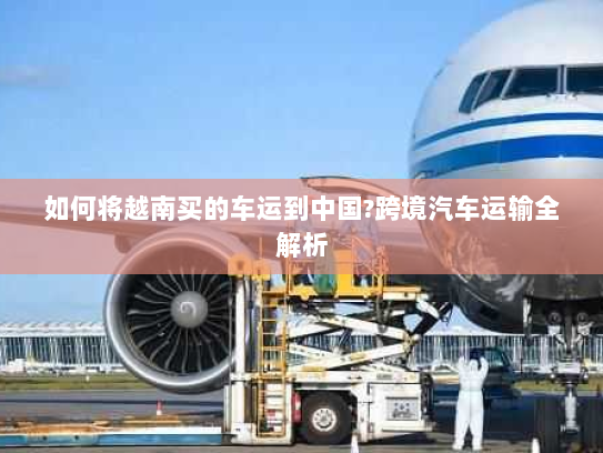 如何将越南买的车运到中国?跨境汽车运输全解析