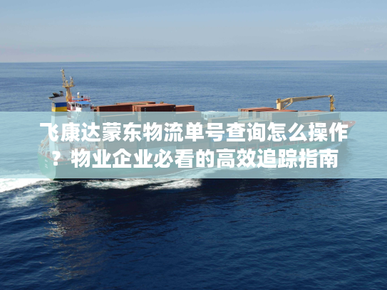 飞康达蒙东物流单号查询怎么操作？物业企业必看的高效追踪指南