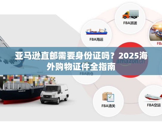 亚马逊直邮需要身份证吗?2025海外购物证件全指南 亚马逊直邮需要身份证吗?2025海外购物证件全指南