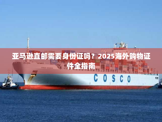 亚马逊直邮需要身份证吗?2025海外购物证件全指南 亚马逊直邮需要身份证吗?2025海外购物证件全指南