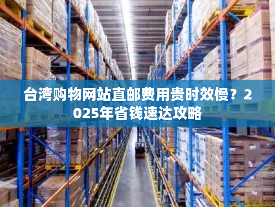 台湾购物网站直邮费用贵时效慢？2025年省钱速达攻略