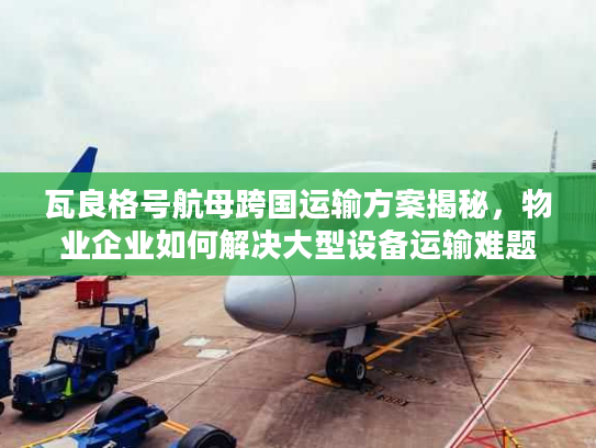 瓦良格号航母跨国运输方案揭秘，物业企业如何解决大型设备运输难题？