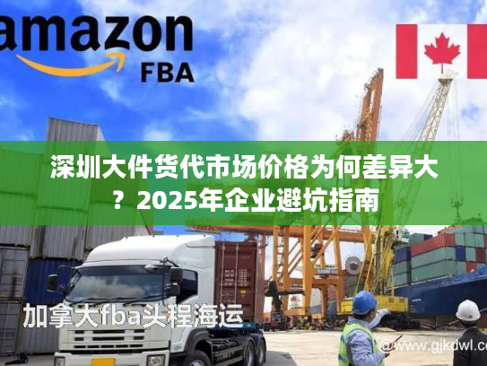 深圳大件货代市场价格为何差异大？2025年企业避坑指南