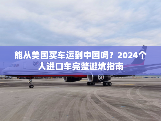 能从美国买车运到中国吗？2024个人进口车完整避坑指南