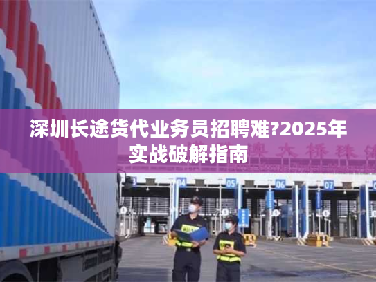 深圳长途货代业务员招聘难?2025年实战破解指南