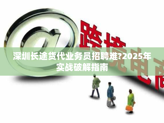 深圳长途货代业务员招聘难?2025年实战破解指南