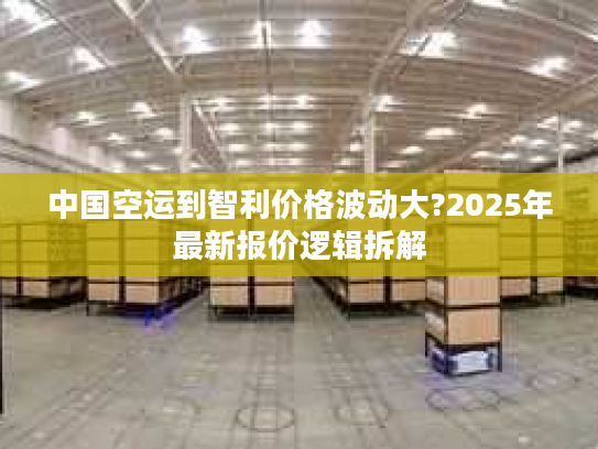 中国空运到智利价格波动大?2025年最新报价逻辑拆解