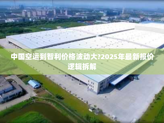 中国空运到智利价格波动大?2025年最新报价逻辑拆解