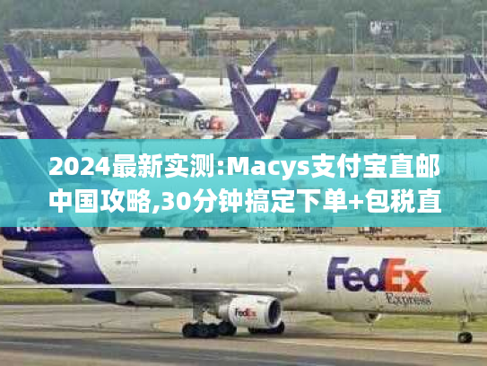 2024最新实测:Macys支付宝直邮中国攻略,30分钟搞定下单+包税直邮到家