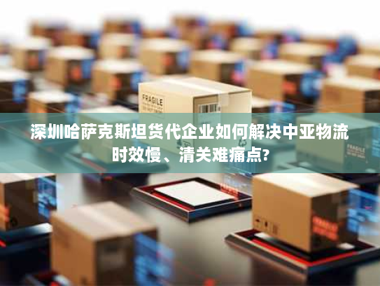 深圳哈萨克斯坦货代企业如何解决中亚物流时效慢、清关难痛点?