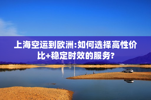 上海空运到欧洲:如何选择高性价比+稳定时效的服务?