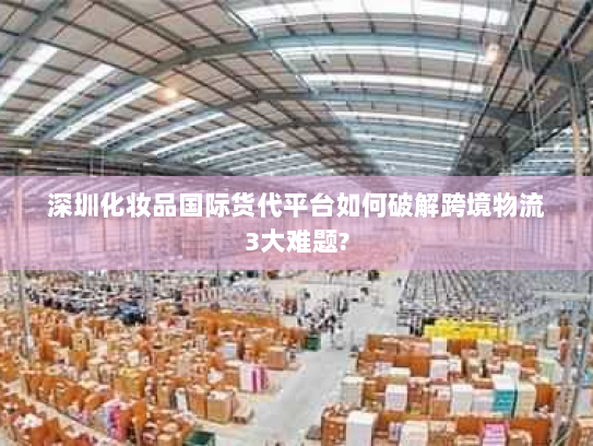 深圳化妆品国际货代平台如何破解跨境物流3大难题? 深圳化妆品国际货代平台如何破解跨境物流3大难题?