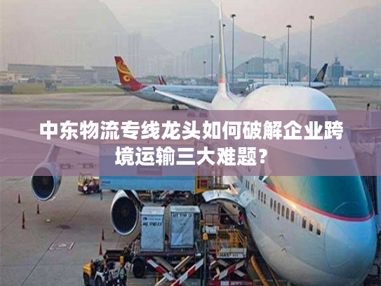 中东物流专线龙头如何破解企业跨境运输三大难题？