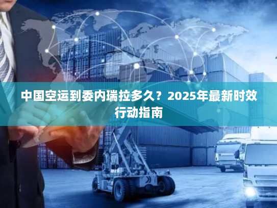 中国空运到委内瑞拉多久？2025年最新时效行动指南