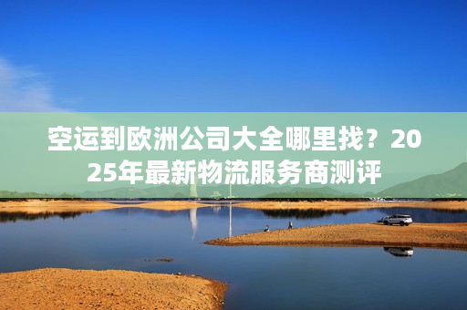 空运到欧洲公司大全哪里找?2025年最新物流服务商测评 空运到欧洲公司大全哪里找?2025年最新物流服务商测评