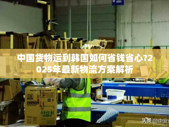 中国货物运到韩国如何省钱省心?2025年最新物流方案解析